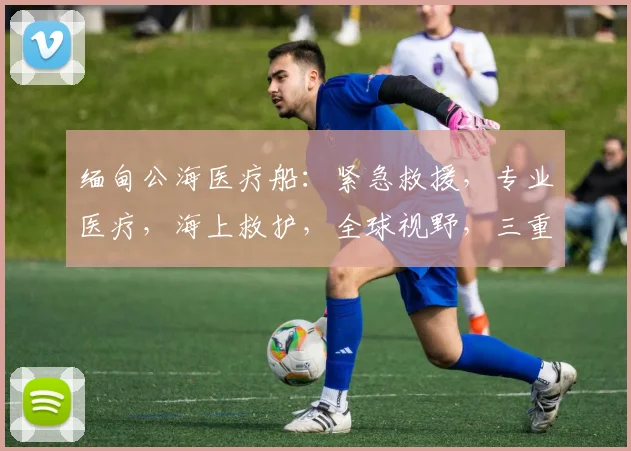 缅甸公海医疗船：紧急救援，专业医疗，海上救护，全球视野，三重保障，守护生命线