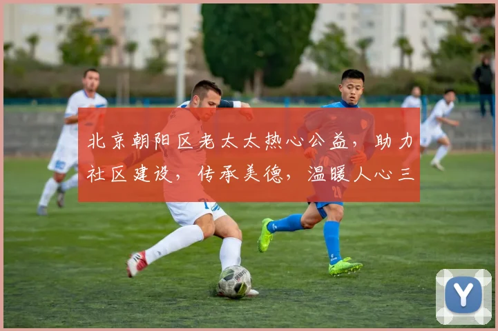 北京朝阳区老太太热心公益，助力社区建设，传承美德，温暖人心三，四，五